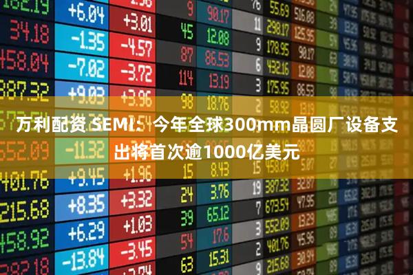 万利配资 SEMI：今年全球300mm晶圆厂设备支出将首次逾1000亿美元