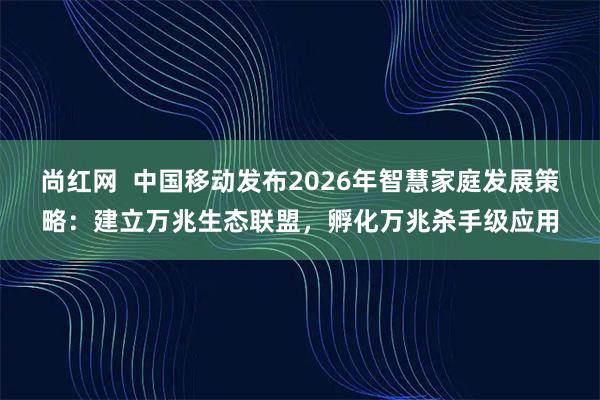 尚红网  中国移动发布2026年智慧家庭发展策略：建立万兆生态联盟，孵化万兆杀手级应用