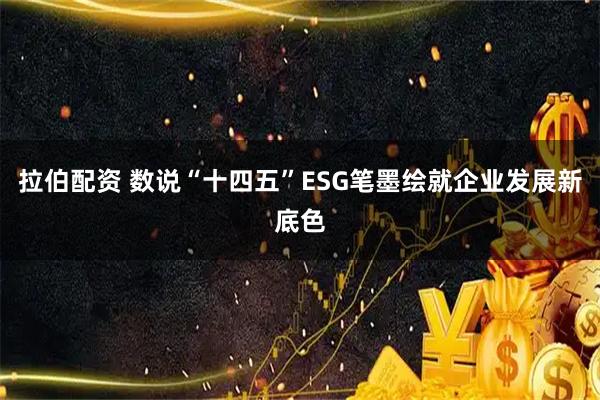拉伯配资 数说“十四五”ESG笔墨绘就企业发展新底色