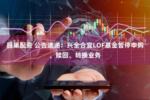 股巢配资 公告速递：兴全合宜LOF基金暂停申购、赎回、转换业务