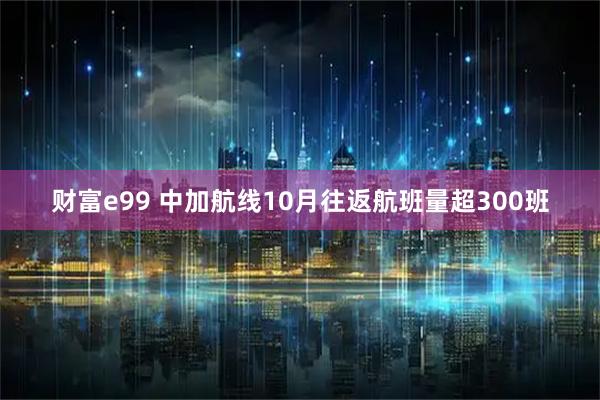 财富e99 中加航线10月往返航班量超300班