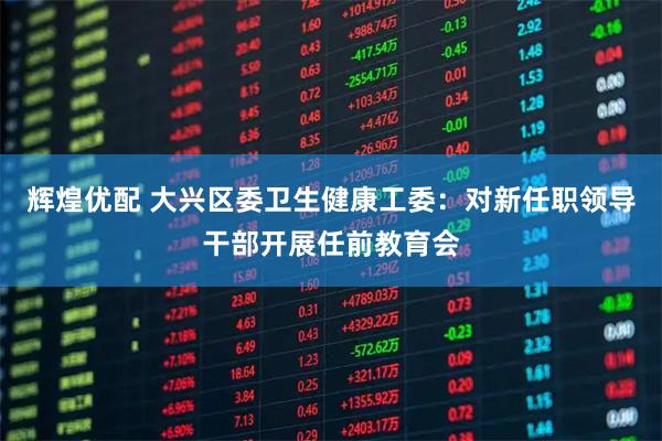 辉煌优配 大兴区委卫生健康工委：对新任职领导干部开展任前教育会