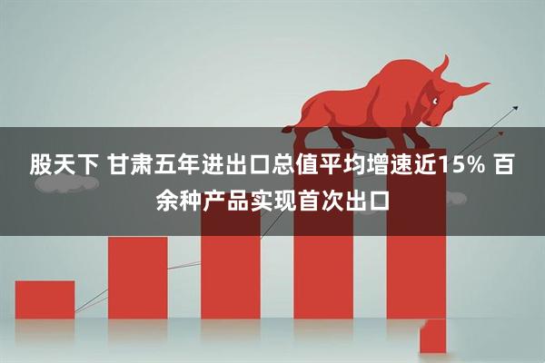 股天下 甘肃五年进出口总值平均增速近15% 百余种产品实现首次出口