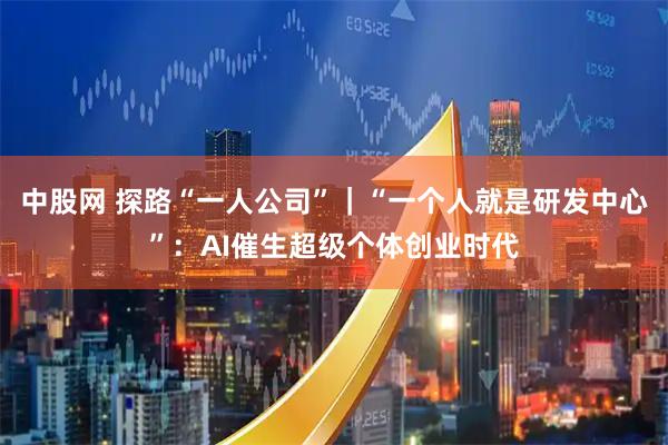 中股网 探路“一人公司”|“一个人就是研发中心”:AI催生超级个体创业时代