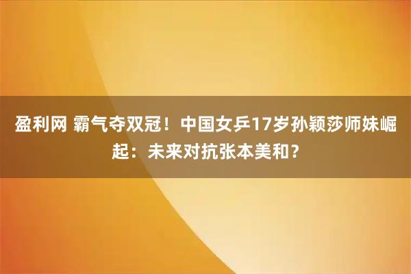 盈利网 霸气夺双冠！中国女乒17岁孙颖莎师妹崛起：未来对抗张本美和？