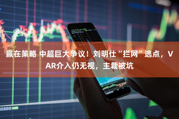 赢在策略 中超巨大争议！刘明仕“拦网”逃点，VAR介入仍无视，主裁被坑